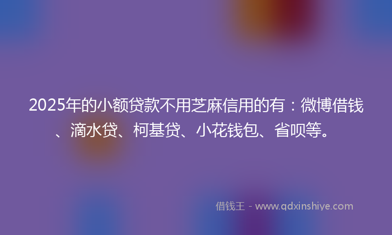 2025年的小额贷款不用芝麻信用的有：微博借钱、滴水贷、柯基贷、小花钱包、省呗等。