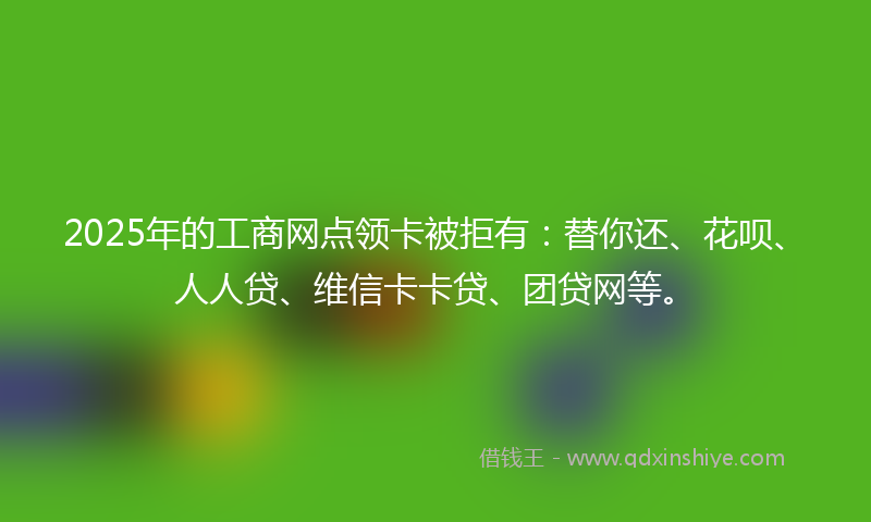 2025年的工商网点领卡被拒有：替你还、花呗、人人贷、维信卡卡贷、团贷网等。