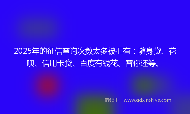 2025年的征信查询次数太多被拒有：随身贷、花呗、信用卡贷、百度有钱花、替你还等。