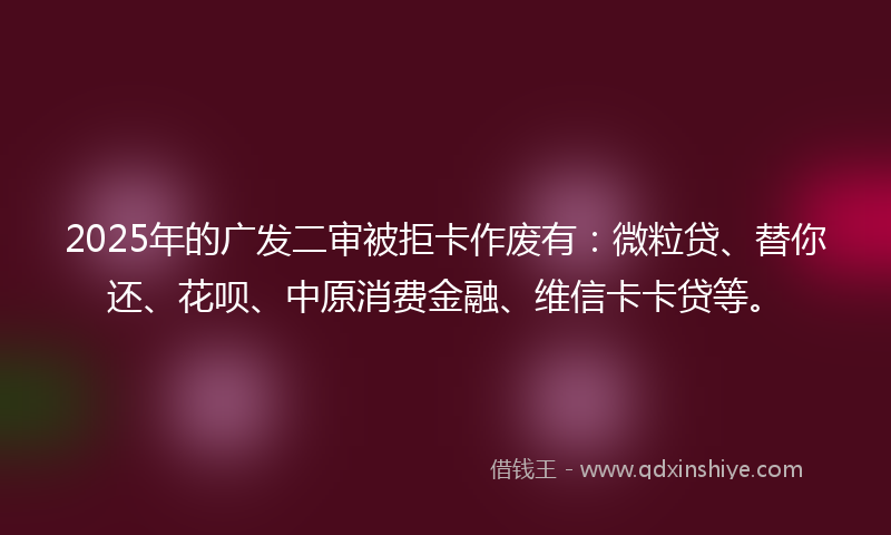 2025年的广发二审被拒卡作废有：微粒贷、替你还、花呗、中原消费金融、维信卡卡贷等。