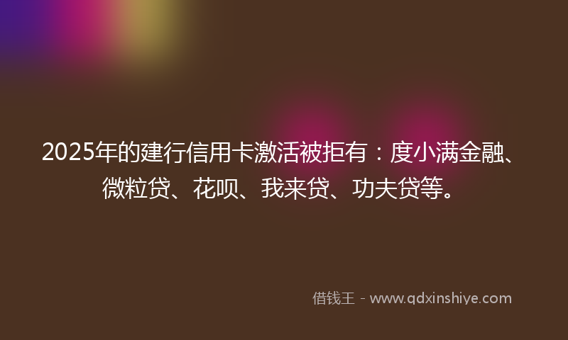 2025年的建行信用卡激活被拒有：度小满金融、微粒贷、花呗、我来贷、功夫贷等。
