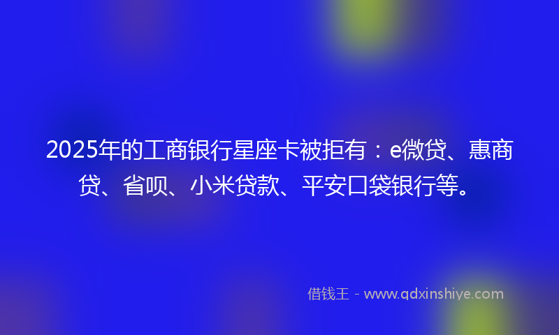 2025年的工商银行星座卡被拒有：e微贷、惠商贷、省呗、小米贷款、平安口袋银行等。
