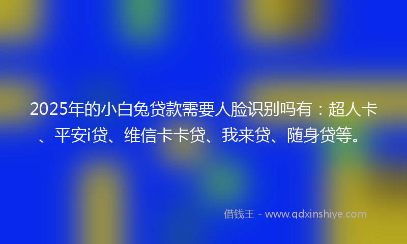 2025年的小白兔贷款需要人脸识别吗有：超人卡、平安i贷、维信卡卡贷、我来贷、随身贷等。