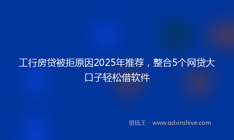 工行房贷被拒原因2025年推荐，整合5个网贷大口子轻松借软件