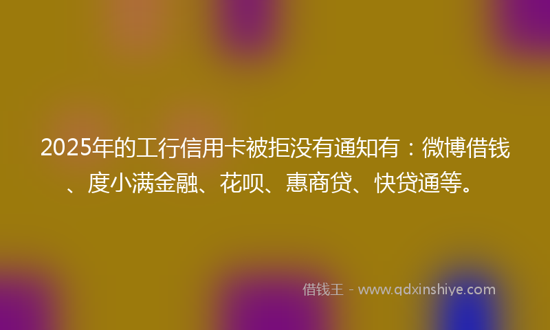 2025年的工行信用卡被拒没有通知有：微博借钱、度小满金融、花呗、惠商贷、快贷通等。