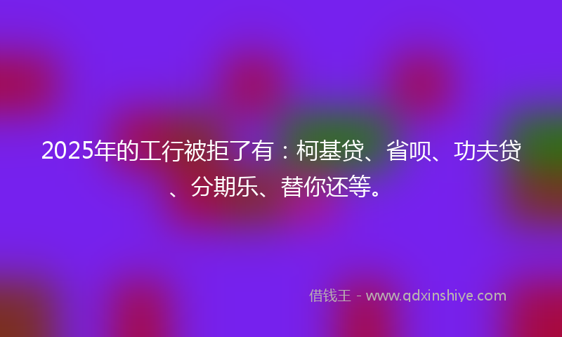 2025年的工行被拒了有：柯基贷、省呗、功夫贷、分期乐、替你还等。