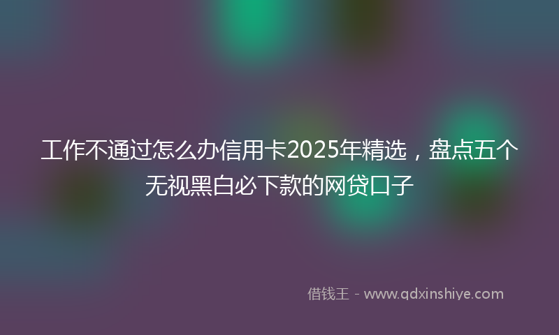 工作不通过怎么办信用卡2025年精选，盘点五个无视黑白必下款的网贷口子