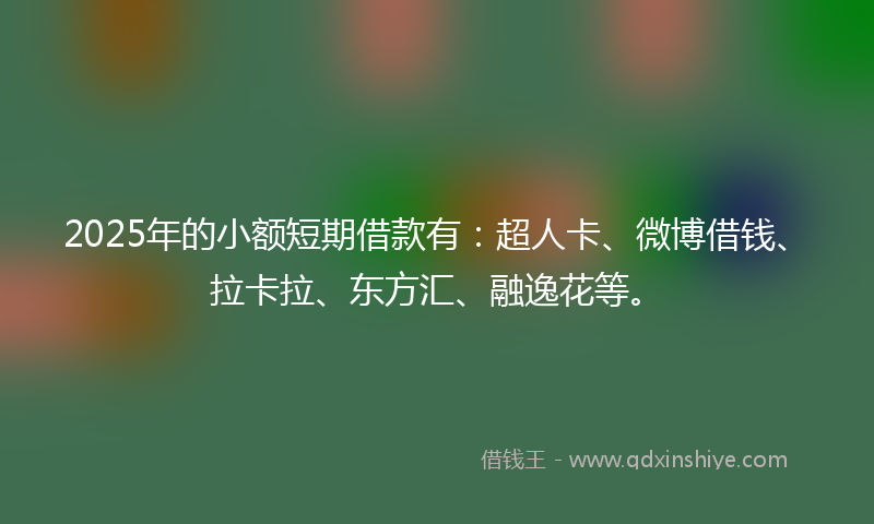 2025年的小额短期借款有：超人卡、微博借钱、拉卡拉、东方汇、融逸花等。