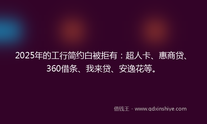 2025年的工行简约白被拒有：超人卡、惠商贷、360借条、我来贷、安逸花等。