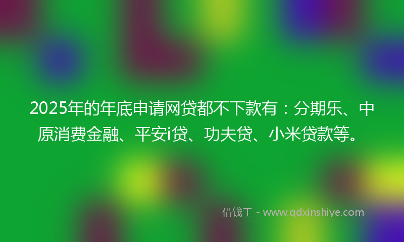 2025年的年底申请网贷都不下款有：分期乐、中原消费金融、平安i贷、功夫贷、小米贷款等。