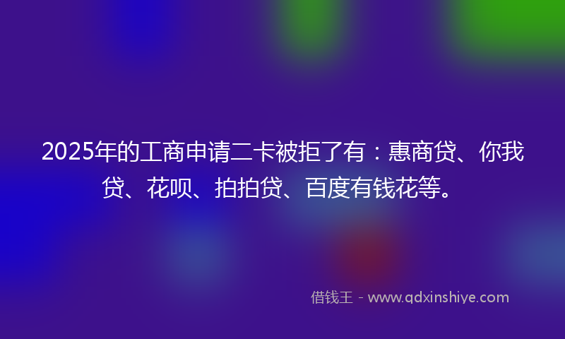 2025年的工商申请二卡被拒了有：惠商贷、你我贷、花呗、拍拍贷、百度有钱花等。