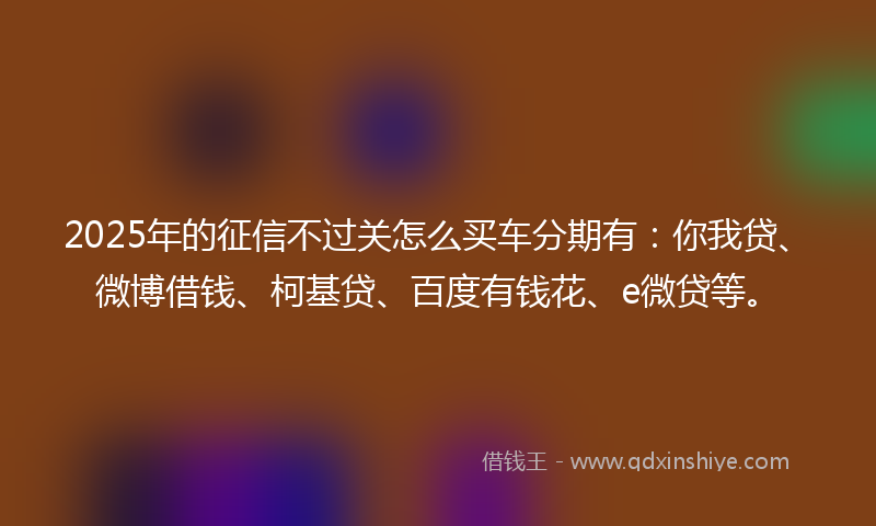 2025年的征信不过关怎么买车分期有：你我贷、微博借钱、柯基贷、百度有钱花、e微贷等。
