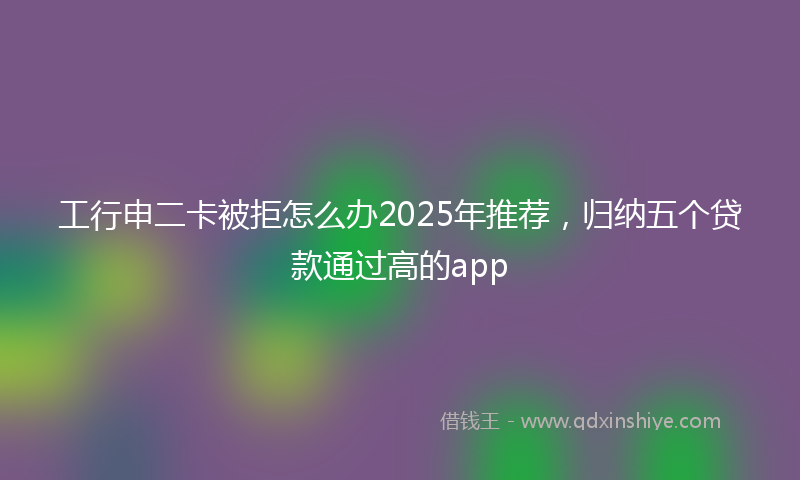 工行申二卡被拒怎么办2025年推荐，归纳五个贷款通过高的app