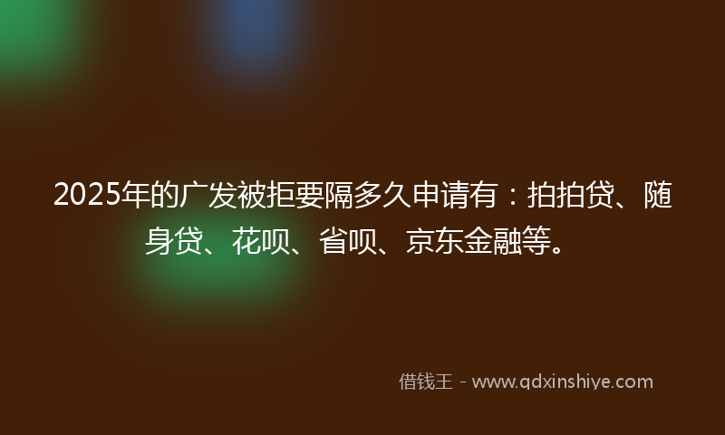2025年的广发被拒要隔多久申请有：拍拍贷、随身贷、花呗、省呗、京东金融等。