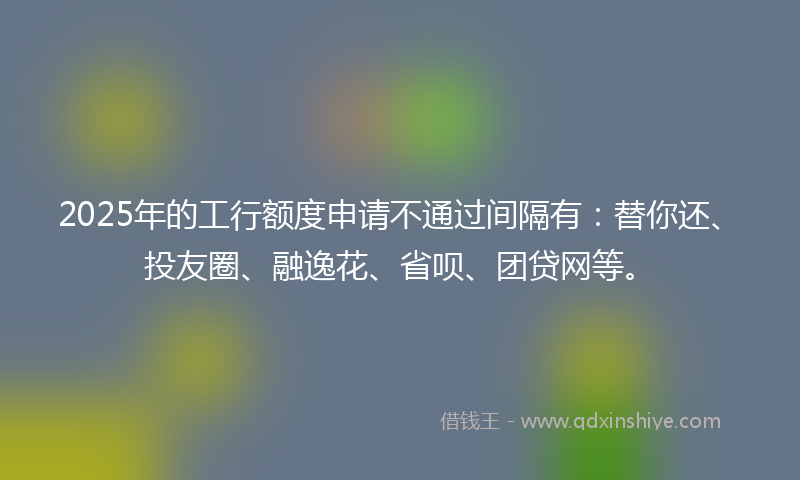 2025年的工行额度申请不通过间隔有:替你还、投友圈、融逸花、省呗、团贷网等。