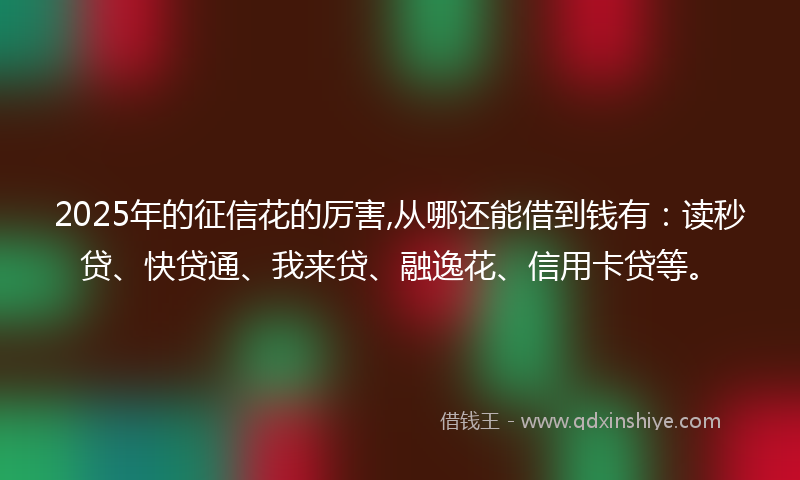 2025年的征信花的厉害,从哪还能借到钱有：读秒贷、快贷通、我来贷、融逸花、信用卡贷等。