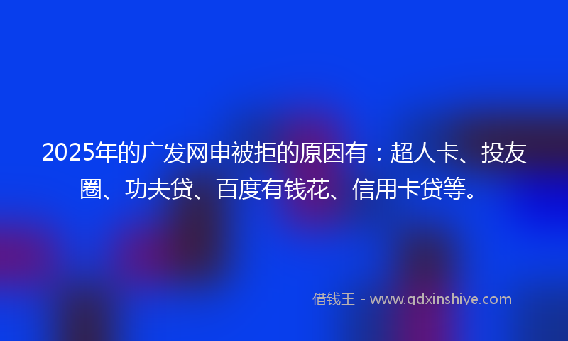 2025年的广发网申被拒的原因有：超人卡、投友圈、功夫贷、百度有钱花、信用卡贷等。