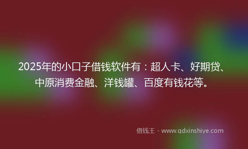 2025年的小口子借钱软件有：超人卡、好期贷、中原消费金融、洋钱罐、百度有钱花等。