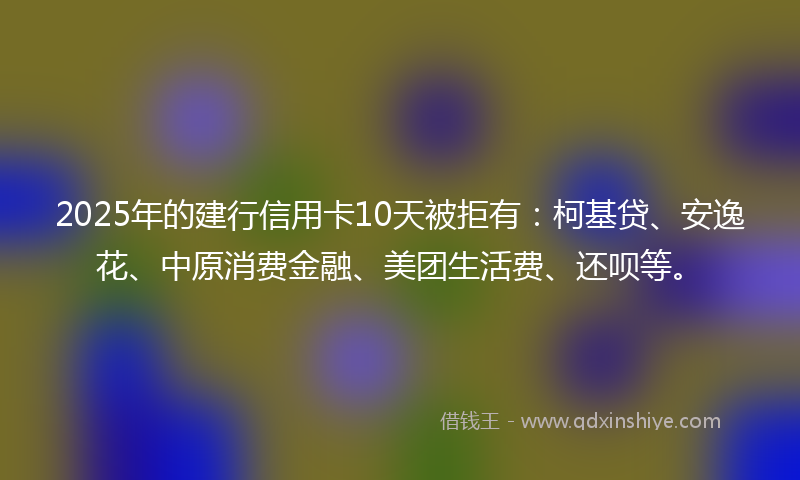 2025年的建行信用卡10天被拒有：柯基贷、安逸花、中原消费金融、美团生活费、还呗等。