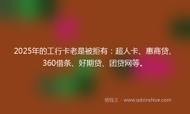 2025年的工行卡老是被拒有：超人卡、惠商贷、360借条、好期贷、团贷网等。