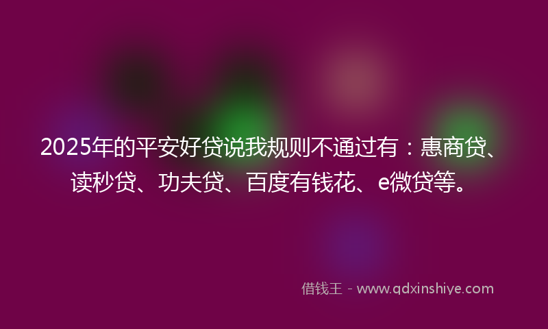 2025年的平安好贷说我规则不通过有：惠商贷、读秒贷、功夫贷、百度有钱花、e微贷等。