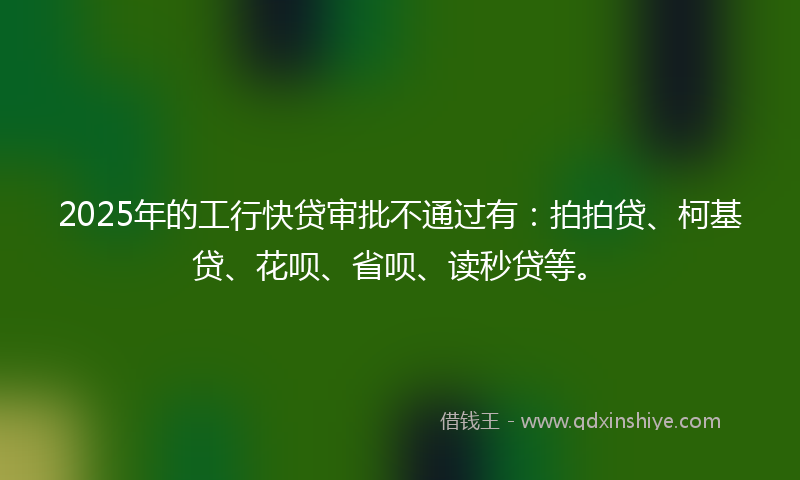 2025年的工行快贷审批不通过有：拍拍贷、柯基贷、花呗、省呗、读秒贷等。
