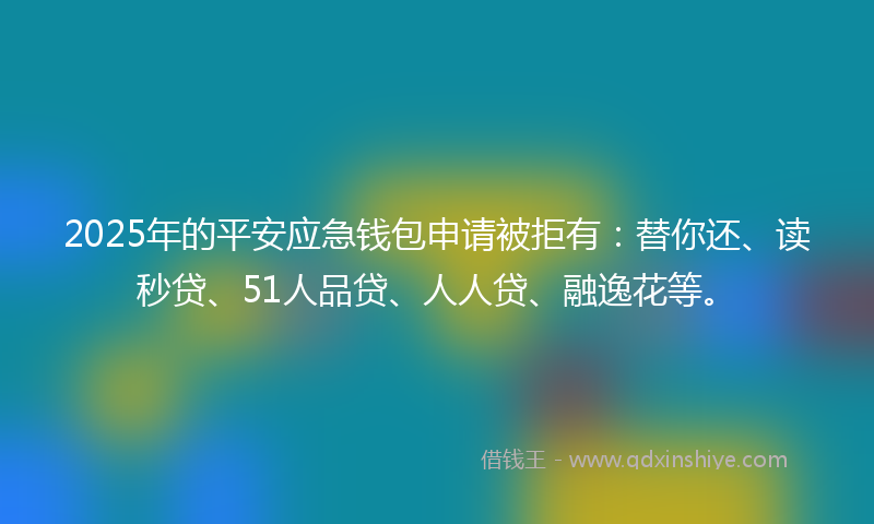 2025年的平安应急钱包申请被拒有：替你还、读秒贷、51人品贷、人人贷、融逸花等。