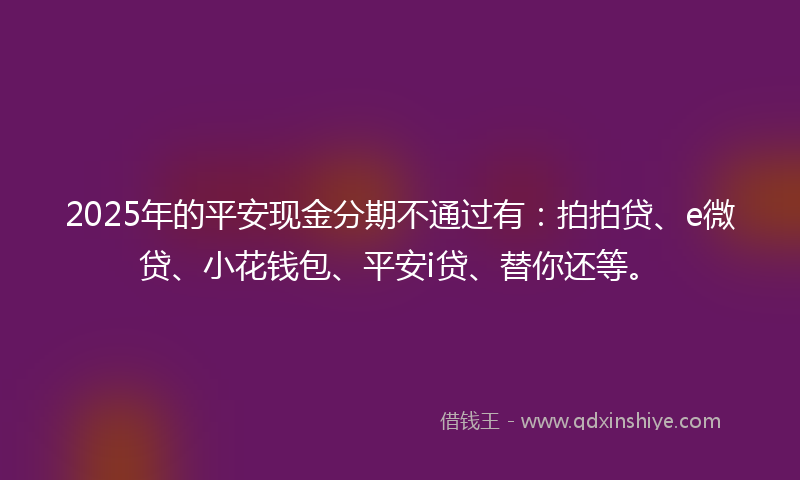 2025年的平安现金分期不通过有：拍拍贷、e微贷、小花钱包、平安i贷、替你还等。