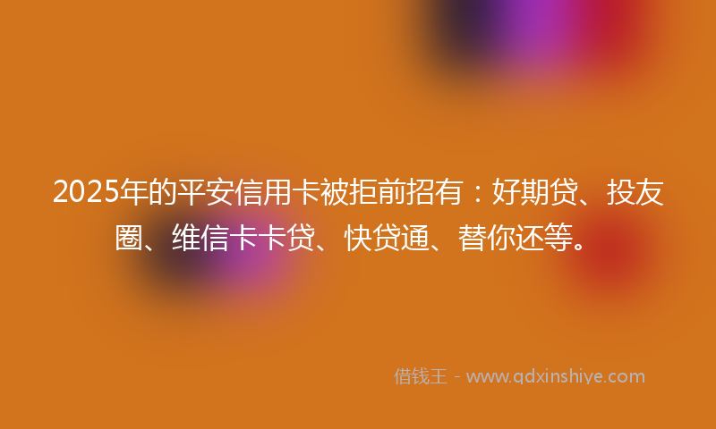 2025年的平安信用卡被拒前招有：好期贷、投友圈、维信卡卡贷、快贷通、替你还等。