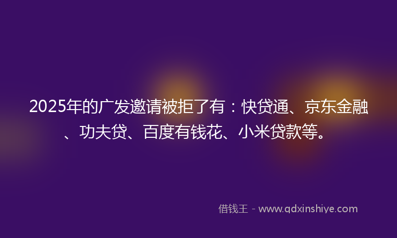 2025年的广发邀请被拒了有：快贷通、京东金融、功夫贷、百度有钱花、小米贷款等。