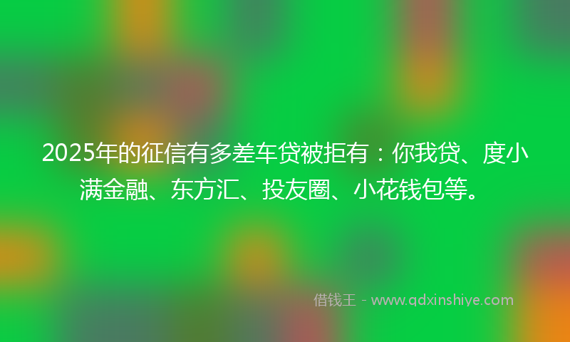 2025年的征信有多差车贷被拒有：你我贷、度小满金融、东方汇、投友圈、小花钱包等。