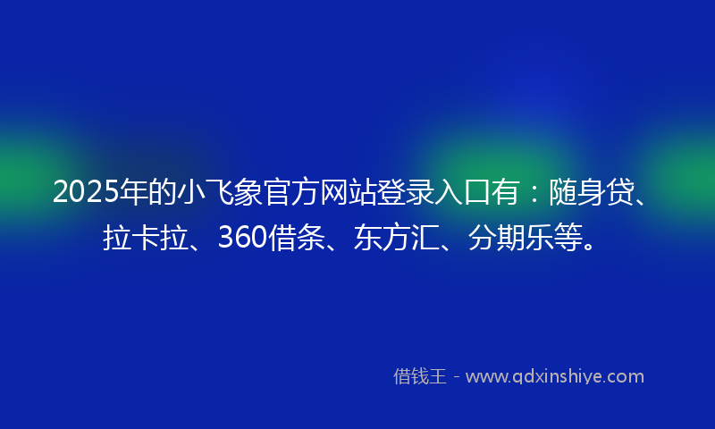 2025年的小飞象官方网站登录入口有：随身贷、拉卡拉、360借条、东方汇、分期乐等。