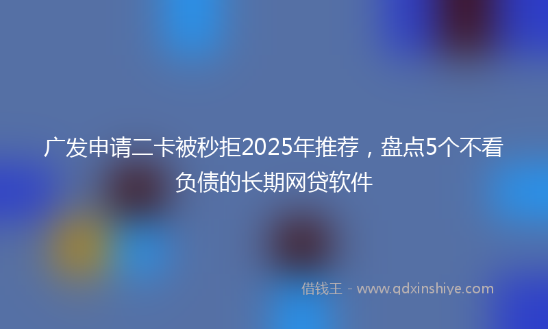 广发申请二卡被秒拒2025年推荐，盘点5个不看负债的长期网贷软件