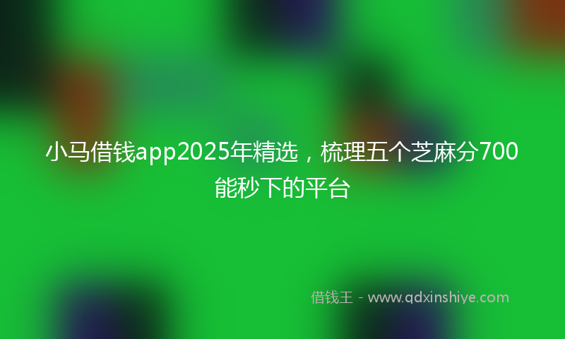 小马借钱app2025年精选，梳理五个芝麻分700能秒下的平台