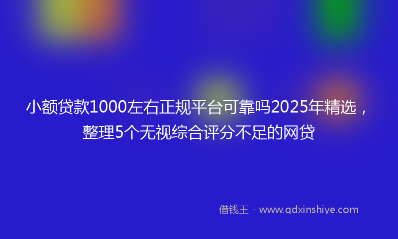 小额贷款1000左右正规平台可靠吗2025年精选，整理5个无视综合评分不足的网贷