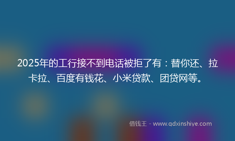 2025年的工行接不到电话被拒了有：替你还、拉卡拉、百度有钱花、小米贷款、团贷网等。