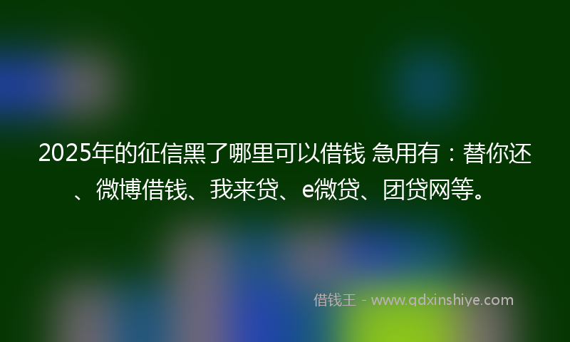 2025年的征信黑了哪里可以借钱 急用有：替你还、微博借钱、我来贷、e微贷、团贷网等。