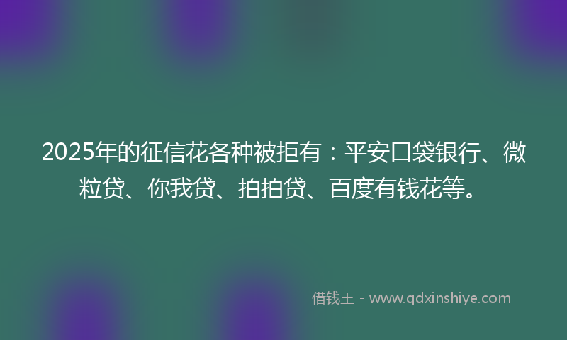 2025年的征信花各种被拒有：平安口袋银行、微粒贷、你我贷、拍拍贷、百度有钱花等。