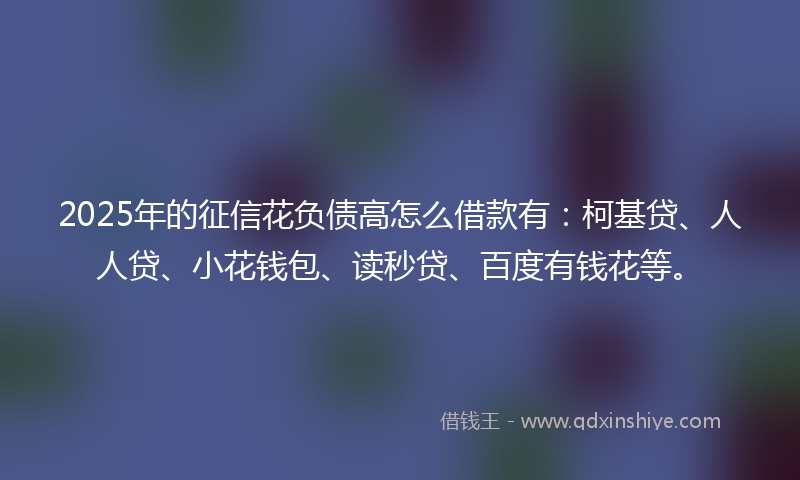 2025年的征信花负债高怎么借款有：柯基贷、人人贷、小花钱包、读秒贷、百度有钱花等。