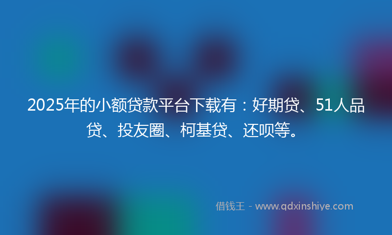2025年的小额贷款平台下载有：好期贷、51人品贷、投友圈、柯基贷、还呗等。