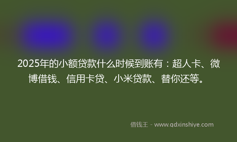 2025年的小额贷款什么时候到账有：超人卡、微博借钱、信用卡贷、小米贷款、替你还等。
