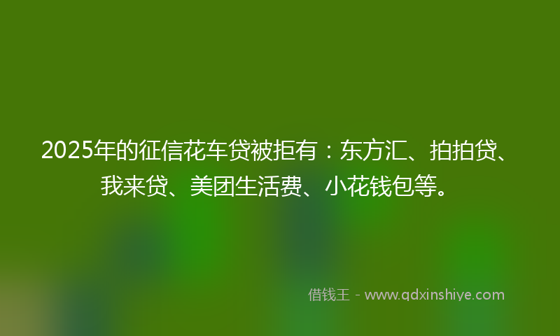 2025年的征信花车贷被拒有：东方汇、拍拍贷、我来贷、美团生活费、小花钱包等。