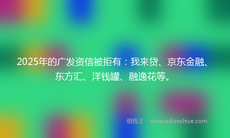 2025年的广发资信被拒有：我来贷、京东金融、东方汇、洋钱罐、融逸花等。