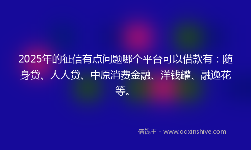 2025年的征信有点问题哪个平台可以借款有：随身贷、人人贷、中原消费金融、洋钱罐、融逸花等。