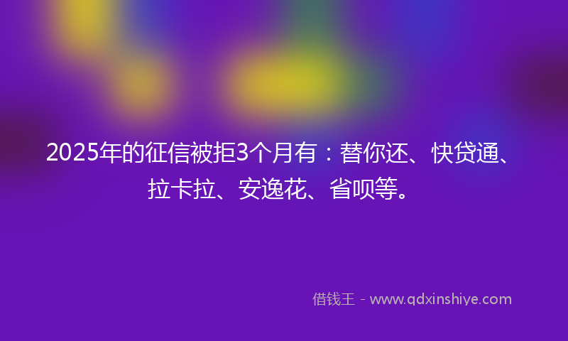 2025年的征信被拒3个月有：替你还、快贷通、拉卡拉、安逸花、省呗等。