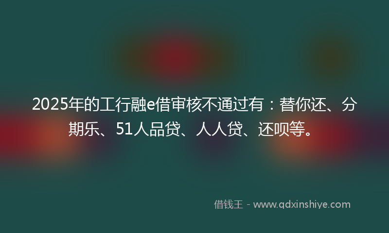 2025年的工行融e借审核不通过有：替你还、分期乐、51人品贷、人人贷、还呗等。