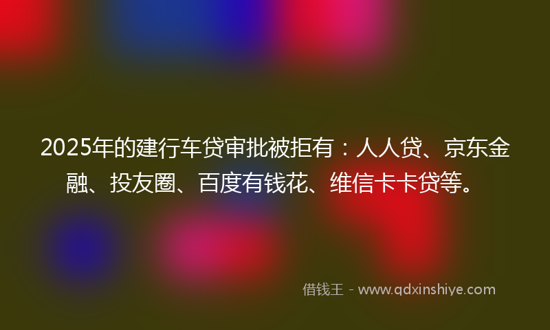 2025年的建行车贷审批被拒有：人人贷、京东金融、投友圈、百度有钱花、维信卡卡贷等。