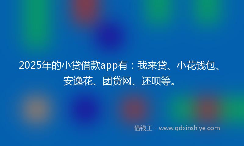 2025年的小贷借款app有：我来贷、小花钱包、安逸花、团贷网、还呗等。