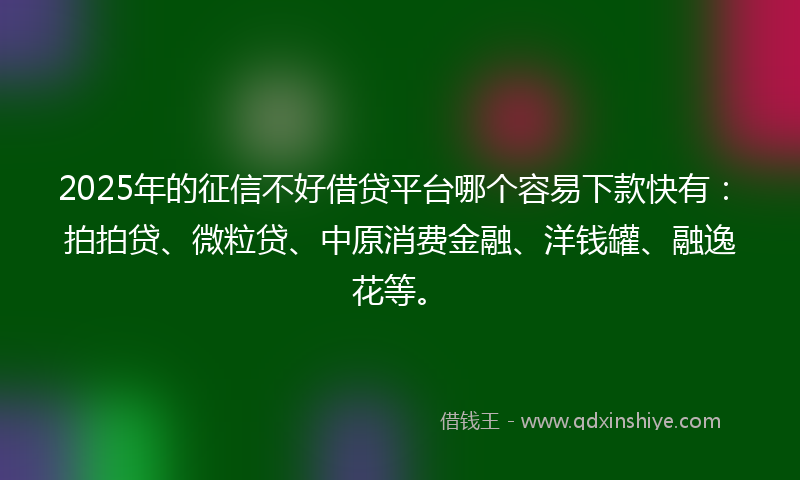 2025年的征信不好借贷平台哪个容易下款快有：拍拍贷、微粒贷、中原消费金融、洋钱罐、融逸花等。
