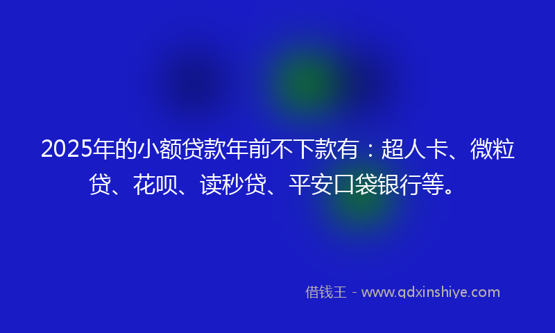 2025年的小额贷款年前不下款有：超人卡、微粒贷、花呗、读秒贷、平安口袋银行等。